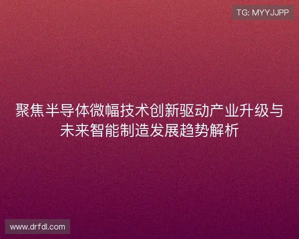 聚焦半导体微幅技术创新驱动产业升级与未来智能制造发展趋势解析